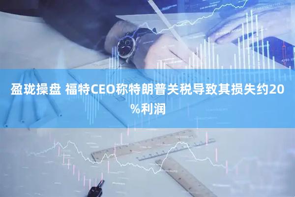 盈珑操盘 福特CEO称特朗普关税导致其损失约20%利润