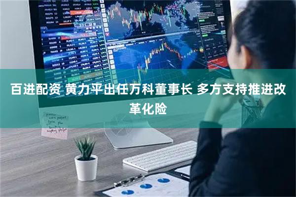 百进配资 黄力平出任万科董事长 多方支持推进改革化险