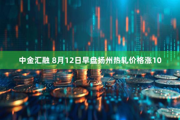 中金汇融 8月12日早盘扬州热轧价格涨10