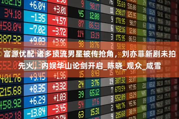 富源优配 诸多顶流男星被传抢角，刘亦菲新剧未拍先火，内娱华山论剑开启_陈晓_观众_咸雪