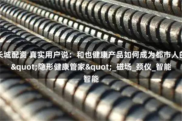 长城配资 真实用户说：和也健康产品如何成为都市人的"隐形健康管家"_磁场_颈仪_智能