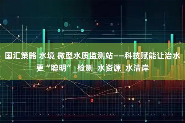 国汇策略 水境 微型水质监测站——科技赋能让治水更“聪明”_检测_水资源_水清岸