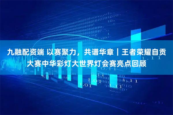 九融配资端 以赛聚力，共谱华章｜王者荣耀自贡大赛中华彩灯大世界灯会赛亮点回顾