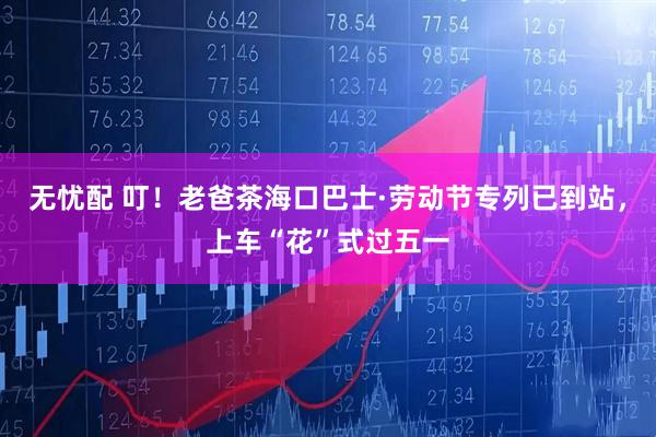 无忧配 叮！老爸茶海口巴士·劳动节专列已到站，上车“花”式过五一