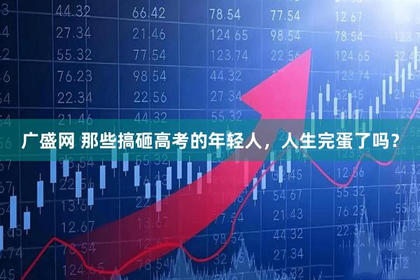 广盛网 那些搞砸高考的年轻人，人生完蛋了吗？